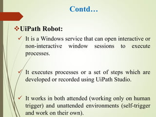 Contd…
UiPath Robot:
 It is a Windows service that can open interactive or
non-interactive window sessions to execute
processes.
 It executes processes or a set of steps which are
developed or recorded using UiPath Studio.
 It works in both attended (working only on human
trigger) and unattended environments (self-trigger
and work on their own).
 