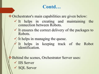 Contd…
Orchestrator's main capabilities are given below:
 It helps in creating and maintaining the
connection between Robots.
 It ensures the correct delivery of the packages to
Robots.
 It helps in managing the queue.
 It helps in keeping track of the Robot
identification.
Behind the scenes, Orchestrator Server uses:
 IIS Server
 SQL Server
 