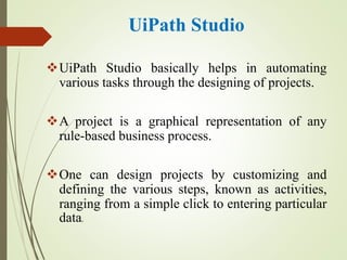 UiPath Studio
UiPath Studio basically helps in automating
various tasks through the designing of projects.
A project is a graphical representation of any
rule-based business process.
One can design projects by customizing and
defining the various steps, known as activities,
ranging from a simple click to entering particular
data.
 