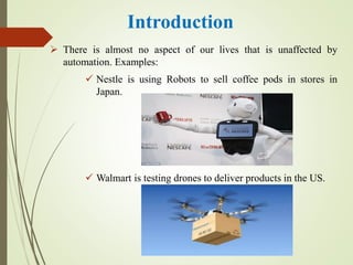 Introduction
 There is almost no aspect of our lives that is unaffected by
automation. Examples:
 Nestle is using Robots to sell coffee pods in stores in
Japan.
 Walmart is testing drones to deliver products in the US.
 