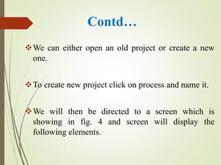 Contd…
We can either open an old project or create a new
one.
To create new project click on process and name it.
We will then be directed to a screen which is
showing in fig. 4 and screen will display the
following elements.
 