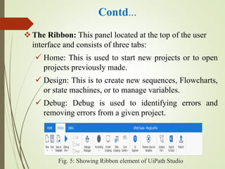 Contd…
The Ribbon: This panel located at the top of the user
interface and consists of three tabs:
 Home: This is used to start new projects or to open
projects previously made.
 Design: This is to create new sequences, Flowcharts,
or state machines, or to manage variables.
 Debug: Debug is used to identifying errors and
removing errors from a given project.
Fig. 5: Showing Ribbon element of UiPath Studio
 