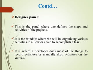 Contd…
Designer panel:
 This is the panel where one defines the steps and
activities of the projects.
 It is the window where we will be organizing various
activities in a flow or chain to accomplish a task.
 It is where a developer does most of the things to
record activities or manually drop activities on the
canvas.
 