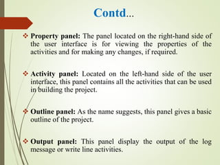 Contd…
 Property panel: The panel located on the right-hand side of
the user interface is for viewing the properties of the
activities and for making any changes, if required.
 Activity panel: Located on the left-hand side of the user
interface, this panel contains all the activities that can be used
in building the project.
 Outline panel: As the name suggests, this panel gives a basic
outline of the project.
 Output panel: This panel display the output of the log
message or write line activities.
 