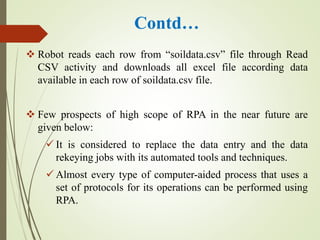 Contd…
 Robot reads each row from “soildata.csv” file through Read
CSV activity and downloads all excel file according data
available in each row of soildata.csv file.
 Few prospects of high scope of RPA in the near future are
given below:
 It is considered to replace the data entry and the data
rekeying jobs with its automated tools and techniques.
 Almost every type of computer-aided process that uses a
set of protocols for its operations can be performed using
RPA.
 