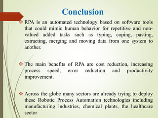 Conclusion
 RPA is an automated technology based on software tools
that could mimic human behavior for repetitive and non-
valued added tasks such as typing, coping, pasting,
extracting, merging and moving data from one system to
another.
 The main benefits of RPA are cost reduction, increasing
process speed, error reduction and productivity
improvement.
 Across the globe many sectors are already trying to deploy
these Robotic Process Automation technologies including
manufacturing industries, chemical plants, the healthcare
sector
 