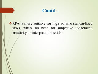 Contd…
RPA is more suitable for high volume standardized
tasks, where no need for subjective judgement,
creativity or interpretation skills.
 