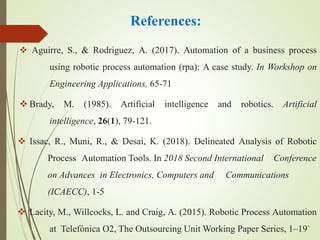 References:
 Aguirre, S., & Rodriguez, A. (2017). Automation of a business process
using robotic process automation (rpa): A case study. In Workshop on
Engineering Applications, 65-71
 Brady, M. (1985). Artificial intelligence and robotics. Artificial
intelligence, 26(1), 79-121.
 Issac, R., Muni, R., & Desai, K. (2018). Delineated Analysis of Robotic
Process Automation Tools. In 2018 Second International Conference
on Advances in Electronics, Computers and Communications
(ICAECC), 1-5
 Lacity, M., Willcocks, L. and Craig, A. (2015). Robotic Process Automation
at Telefónica O2, The Outsourcing Unit Working Paper Series, 1–19`
 
