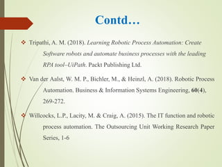 Contd…
 Tripathi, A. M. (2018). Learning Robotic Process Automation: Create
Software robots and automate business processes with the leading
RPA tool–UiPath. Packt Publishing Ltd.
 Van der Aalst, W. M. P., Bichler, M., & Heinzl, A. (2018). Robotic Process
Automation. Business & Information Systems Engineering, 60(4),
269-272.
 Willcocks, L.P., Lacity, M. & Craig, A. (2015). The IT function and robotic
process automation. The Outsourcing Unit Working Research Paper
Series, 1-6
 