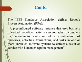 Contd…
The IEEE Standards Association defines Robotic
Process Automation (RPA):
‘‘A preconfigured software instance that uses business
rules and predefined activity choreography to complete
the autonomous execution of a combination of
processes, activities, transactions, and tasks in one or
more unrelated software systems to deliver a result or
service with human exception management’’
 