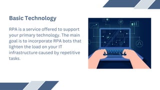 Basic Technology
RPA is a service offered to support
your primary technology. The main
goal is to incorporate RPA bots that
lighten the load on your IT
infrastructure caused by repetitive
tasks.
 