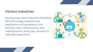 Various Industries
Among many other industries, Rootfacts
RPA technology solutions and
applications to businesses in the
banking, retail, infrastructure, and
trading sectors. Every day, we work to
add more experience.
 