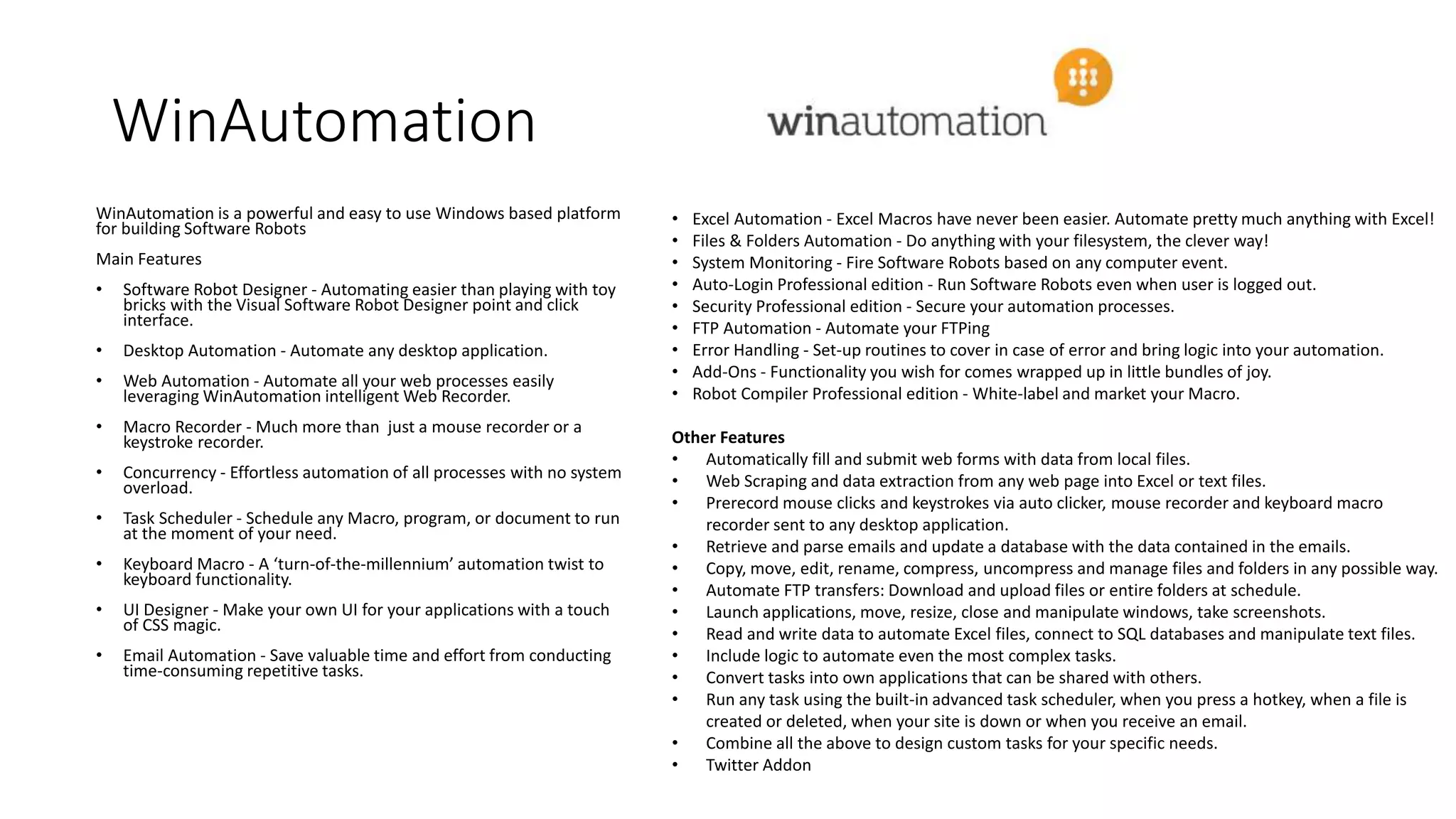 WinAutomation
WinAutomation is a powerful and easy to use Windows based platform
for building Software Robots
Main Features
• Software Robot Designer - Automating easier than playing with toy
bricks with the Visual Software Robot Designer point and click
interface.
• Desktop Automation - Automate any desktop application.
• Web Automation - Automate all your web processes easily
leveraging WinAutomation intelligent Web Recorder.
• Macro Recorder - Much more than just a mouse recorder or a
keystroke recorder.
• Concurrency - Effortless automation of all processes with no system
overload.
• Task Scheduler - Schedule any Macro, program, or document to run
at the moment of your need.
• Keyboard Macro - A ‘turn-of-the-millennium’ automation twist to
keyboard functionality.
• UI Designer - Make your own UI for your applications with a touch
of CSS magic.
• Email Automation - Save valuable time and effort from conducting
time-consuming repetitive tasks.
• Excel Automation - Excel Macros have never been easier. Automate pretty much anything with Excel!
• Files & Folders Automation - Do anything with your filesystem, the clever way!
• System Monitoring - Fire Software Robots based on any computer event.
• Auto-Login Professional edition - Run Software Robots even when user is logged out.
• Security Professional edition - Secure your automation processes.
• FTP Automation - Automate your FTPing
• Error Handling - Set-up routines to cover in case of error and bring logic into your automation.
• Add-Ons - Functionality you wish for comes wrapped up in little bundles of joy.
• Robot Compiler Professional edition - White-label and market your Macro.
Other Features
• Automatically fill and submit web forms with data from local files.
• Web Scraping and data extraction from any web page into Excel or text files.
• Prerecord mouse clicks and keystrokes via auto clicker, mouse recorder and keyboard macro
recorder sent to any desktop application.
• Retrieve and parse emails and update a database with the data contained in the emails.
• Copy, move, edit, rename, compress, uncompress and manage files and folders in any possible way.
• Automate FTP transfers: Download and upload files or entire folders at schedule.
• Launch applications, move, resize, close and manipulate windows, take screenshots.
• Read and write data to automate Excel files, connect to SQL databases and manipulate text files.
• Include logic to automate even the most complex tasks.
• Convert tasks into own applications that can be shared with others.
• Run any task using the built-in advanced task scheduler, when you press a hotkey, when a file is
created or deleted, when your site is down or when you receive an email.
• Combine all the above to design custom tasks for your specific needs.
• Twitter Addon
 