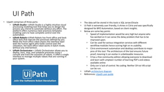 UI Path
• Uipath comprises of three parts:
• UiPath Studio– UiPath Studio is a highly intuitive visual
processing modeling tool that helps you to design the
process you intend to automate without any effort. The
platform offers numerous best practices templates
enabling users to have complete control over the
automation.
• UiPath Robots–UiPath Robots has front office and back
office bots that execute the processes defined by you.
While the front office robot shares the interface layer
with the human agent who holds control over the
utilization, the back office robot works in batch mode,
without any intervention.
• UiPath Orchestrator – UiPath Orchestrator allows you to
deploy, start, stop, and schedule processes using a
console and track the activities of robots. It offers a single
interface to manage multiple robots that are running in
your system.
• The data will be stored in this tools is SQL server/Oracle
• UI Path is extremely user friendly, it shines in Citrix and was specifically
designed for BPO Automation, based on client insights.
• Below are some key points
• Speed of implementation would be very high but anyone who
has worked on it can sense the delay problem that has to be
improved upon.
• Can be used for various integration services with different
workflow modules hence scoring high on re usability.
• Citrix environment automation and desktop contribute to major
pros of this tool. The architecture of the tool ensures future
proof, meaning it can evolve in unbelievable measures.
• It has a free community edition allowing everyone to download
and learn with umpteen number of learning PDF’s and videos
available online
• Only con is lack of control. No coding. Neither C# nor VB script
can be run.
• UiPath architecture diagram
• References: Uipath user guide
 