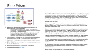 Blue Prism
• Blue Prism has taken a simple concept, replicating user activity on the
desktop, and made it enterprise strength.
• The technology is scalable, secure, resilient, and flexible and is
supported by a comprehensive methodology, operational framework
and provided as packaged software.
• The technology is developed and deployed within a “corridor of IT
governance” and has sophisticated error handling and process
modelling capabilities to ensure it can perform at scale within
demanding, highly sophisticated operating environments.
• The combination of SOA/BPMS and Blue Prism Robotic Automation platform
provides almost total coverage of process automation opportunities
• 'Object Studio' is the component where you can develop script for business
process automations
• 'Process studio' is the component where you can test the objects that already
developed in Object studio
• Run and managing the process is monitored by 'Control Room'.
• The data stored in this tool is SQL server
The term Robotic Process Automation was invented by Blue Prism, that itself proves they are
the pioneers in Robotic Process Automation software development. Blue Prism has been
recognized by the American IT research and advisory company They already have more
than 100 customers around the world and partnered with biggest giants like NHS, Accenture,
Hexaware, Hewlett Packard Enterprise, Capgemini, IBM etc.
Below are some key points
•Enterprise grade RPA solution tool with extreme control over activities and point blank
approach towards object creation, coding and automation implementation. Its difficult to go
wrong when coding can be done.
•Speed of implementation can be controlled (which is very high) by anchoring browser based
automation and through, I say it again, coding. Check for element and other features, like
waiting until object exists in a page of a browser with three modes namely, accessibility,
HTML and region mode giving more options and control over selection and accuracy.
•The code insertion part gives Blue Prism an edge over other RPA tools but, other tools like
Automation Anywhere and UI Path have been very successful in making it user friendly.
•Whereas other automation tools are designed very well for some processes and are lacking
in a few others, Blue Prism have the capacity to automate almost anything without any
exception.
•BP has only back office (batch automation / unattended automation) and does not support
front office robots. Front office is also known as attended automation or RDA Robotic
Desktop Automation
•Annual support cost and license cost is higher than other tools.
 