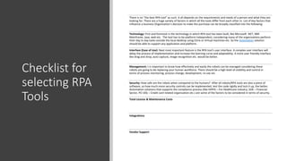 Checklist for
selecting RPA
Tools
There is no “the best RPA tool” as such. It all depends on the requirements and needs of a person and what they are
looking for. There are a huge variety of factors in which all the tools differ from each other in. List of key factors that
influence a business Organization’s decision to make the purchase can be broadly classified into the following:
Technology: First and foremost is the technology in which RPA tool has been built, like Microsoft .NET, IBM
Mainframe, Java, web etc. The tool has to be platform independent, considering many of the organizations perform
their day to day tasks outside the local desktop using Citrix or Virtual machines etc. So the Automation solution
should be able to support any application and platform.
Interface (Ease of Use): Next most important feature is the RPA tool’s user interface. A complex user interface will
delay the process of implementation and increase the learning curve and adaptability. A more user friendly interface
like drag and drop, auto capture, image recognition etc. would be better.
Management: t is important to know how effectively and easily the robots can be managed considering these
robots are going to be replacing your human workforce. There should be a high level of visibility and control in
terms of process monitoring, process change, development, re-use etc.
Security: How safe are the robots when compared to the humans? After all robots/RPA tools are also a piece of
software, so how much more security controls can be implemented, test the code rigidly and lock it up, the better.
Automation solutions that supports the compliance process (like HIPPA – For Healthcare industry, SOX – Financial
Sector, PCI DSS – Credit card related organization etc.) are some of the factors to be considered in terms of security.
Total License & Maintenance Costs
Integrations
Vendor Support
 