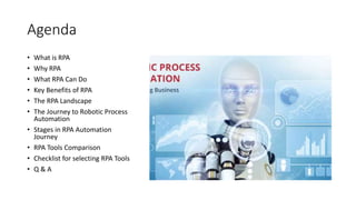 Agenda
• What is RPA
• Why RPA
• What RPA Can Do
• Key Benefits of RPA
• The RPA Landscape
• The Journey to Robotic Process
Automation
• Stages in RPA Automation
Journey
• RPA Tools Comparison
• Checklist for selecting RPA Tools
• Q & A
 