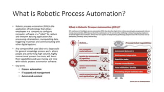 What is Robotic Process Automation?
• Robotic process automation (RPA) is the
application of technology that allows
employees in a company to configure
computer software or a “robot” to capture
and interpret existing applications for
processing a transaction, manipulating data,
triggering responses and communicating with
other digital systems.
• Any company that uses labor on a large scale
for general knowledge process work, where
people are performing high-volume, highly
transactional process functions, will boost
their capabilities and save money and time
with robotic process automation software.
• Key terms
• Process automation
• IT support and management
• Automated assistant
 