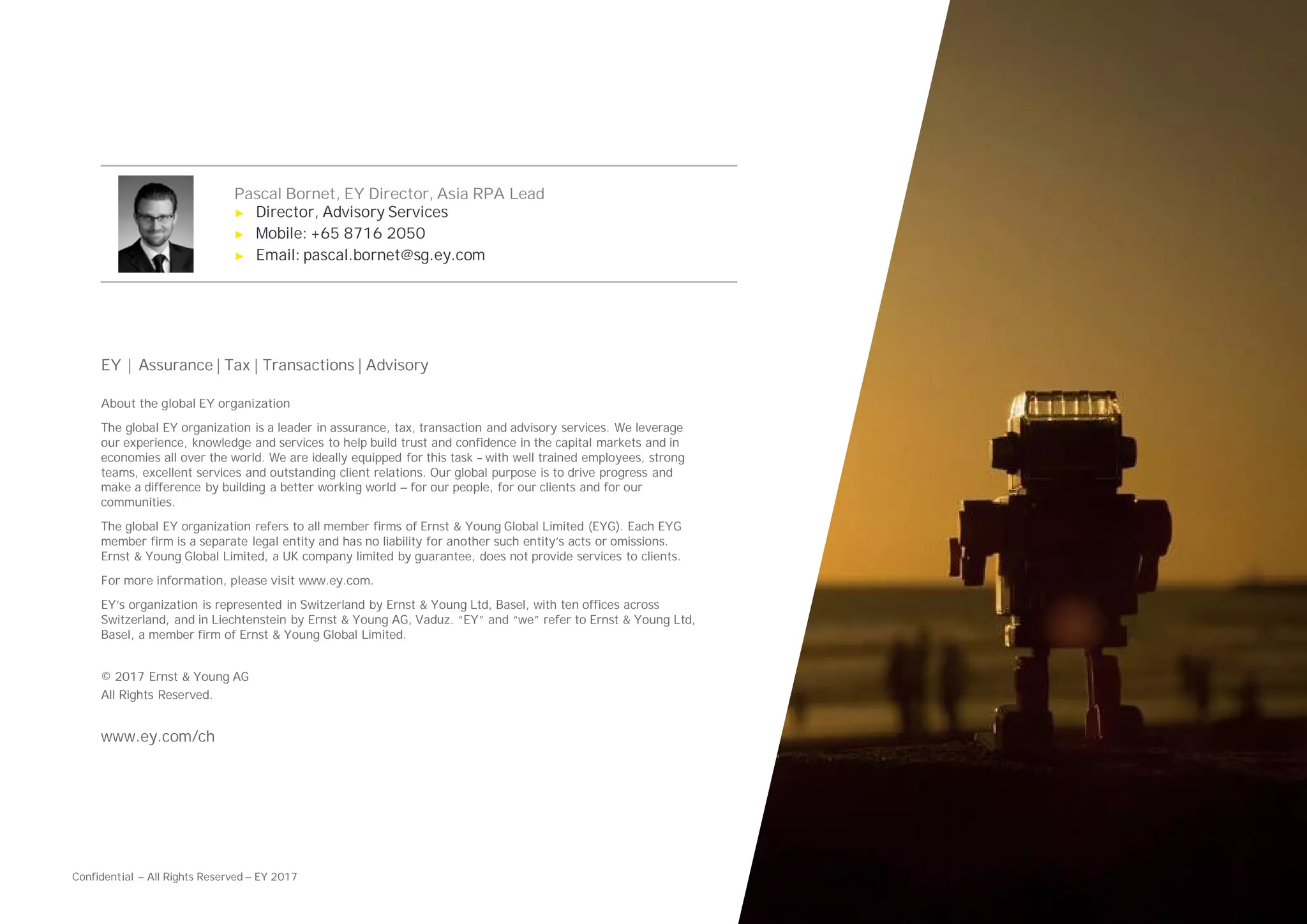 Confidential — All Rights Reserved — EY 2017
Pascal Bornet, EY Director, Asia RPA Lead
► Director, Advisory Services
► Mobile: +65 8716 2050
► Email: pascal.bornet@sg.ey.com
EY | Assurance | Tax | Transactions | Advisory
About the global EY organization
The global EY organization is a leader in assurance, tax, transaction and advisory services. We leverage
our experience, knowledge and services to help build trust and confidence in the capital markets and in
economies all over the world. We are ideally equipped for this task – with well trained employees, strong
teams, excellent services and outstanding client relations. Our global purpose is to drive progress and
make a difference by building a better working world — for our people, for our clients and for our
communities.
The global EY organization refers to all member firms of Ernst & Young Global Limited (EYG). Each EYG
member firm is a separate legal entity and has no liability for another such entity’s acts or omissions.
Ernst & Young Global Limited, a UK company limited by guarantee, does not provide services to clients.
For more information, please visit www.ey.com.
EY’s organization is represented in Switzerland by Ernst & Young Ltd, Basel, with ten offices across
Switzerland, and in Liechtenstein by Ernst & Young AG, Vaduz. “EY” and “we” refer to Ernst & Young Ltd,
Basel, a member firm of Ernst & Young Global Limited.
© 2017 Ernst & Young AG
All Rights Reserved.
www.ey.com/ch
 