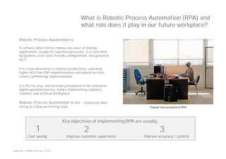 Confidential — All Rights Reserved — EY 2017
What is Robotic Process Automation (RPA) and
what role does it play in our future workplace?
Robotic Process Automation is…
A software which mimics human execution of desktop
applications, usually for repetitive processes. It is controlled
by business users (user friendly configuration), and governed
by IT.
It is a new alternative to improve productivity, unlocking
higher ROI than ERP implementations and shared services
centers (offshoring) implementation
It is the fist step, and necessary foundation in the enterprise
digital operation journey, before implementing cognitive,
chatbots and artificial intelligence
Robotic Process Automation is not… A physical robot
sitting at a desk performing tasks Popular misconception of RPA
Key objectives of implementing RPA are usually:
Cost saving Improve customer experience Improve accuracy / control
1 32
 