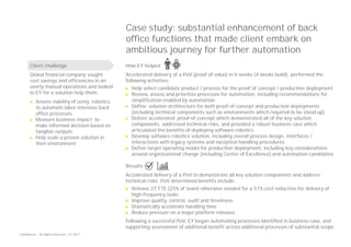 Confidential — All Rights Reserved — EY 2017
Case study: substantial enhancement of back
office functions that made client embark on
ambitious journey for further automation
How EY helped
Accelerated delivery of a PoV (proof of value) in 6 weeks (4 weeks build), performed the
following activities:
► Help select candidate product / process for the proof of concept / production deployment
► Review, assess and prioritize processes for automation, including recommendations for
simplification enabled by automation
► Define solution architecture for both proof-of-concept and production deployments
(including technical components such as environments which required to be stood up)
► Deliver accelerated proof-of-concept which demonstrated all of the key solution
components, addressed technical risks, and provided a robust business case which
articulated the benefits of deploying software robotics
► Develop software robotics solution, including overall process design, interfaces /
interactions with legacy systems and exception handling procedures
► Define target operating model for production deployment, including key considerations
around organizational change (including Centre of Excellence) and automation candidates
Results
Accelerated delivery of a PoV to demonstrate all key solution components and address
technical risks. PoV determined benefits include:
► Release 27 FTE (25% of team) otherwise needed for a 51% cost reduction for delivery of
high-frequency tasks
► Improve quality, control, audit and timeliness
► Dramatically accelerate handling time
► Reduce pressure on a major platform releases
Following a successful PoV, EY began automating processes identified in business case, and
supporting assessment of additional benefit across additional processes of substantial scope.
Client challenge
Global financial company sought
cost savings and efficiencies in an
overly manual operations and looked
to EY for a solution help them:
► Assess viability of using robotics
to automate labor intensive back
office processes
► Measure business impact to
make informed decision based on
tangible outputs
► Help scale a proven solution in
their environment
 