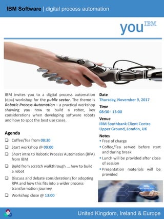 IBM MARKETING | GMR - CEE
United Kingdom, Ireland & Europe
IBM Software | digital process automation
IBM invites you to a digital process automation
(dpa) workshop for the public sector. The theme is
Robotic Process Automation – a practical workshop
showing you how to build a robot, key
considerations when developing software robots
and how to spot the best use cases.
Date
Thursday, November 9, 2017
Time
08:30– 13:00
Venue
IBM Southbank Client Centre
Upper Ground, London, UK
Notes
 Free of charge
 Coffee/Tea served before start
and during break
 Lunch will be provided after close
of session
 Presentation materials will be
provided
Agenda
 Coffee/Tea from 08:30
 Start workshop @ 09:00
 Short intro to Robotic Process Automation (RPA)
from IBM
 Build from scratch walkthrough ... how to build
a robot
 Discuss and debate considerations for adopting
RPA and how this fits into a wider process
transformation journey
 Workshop close @ 13:00
 
