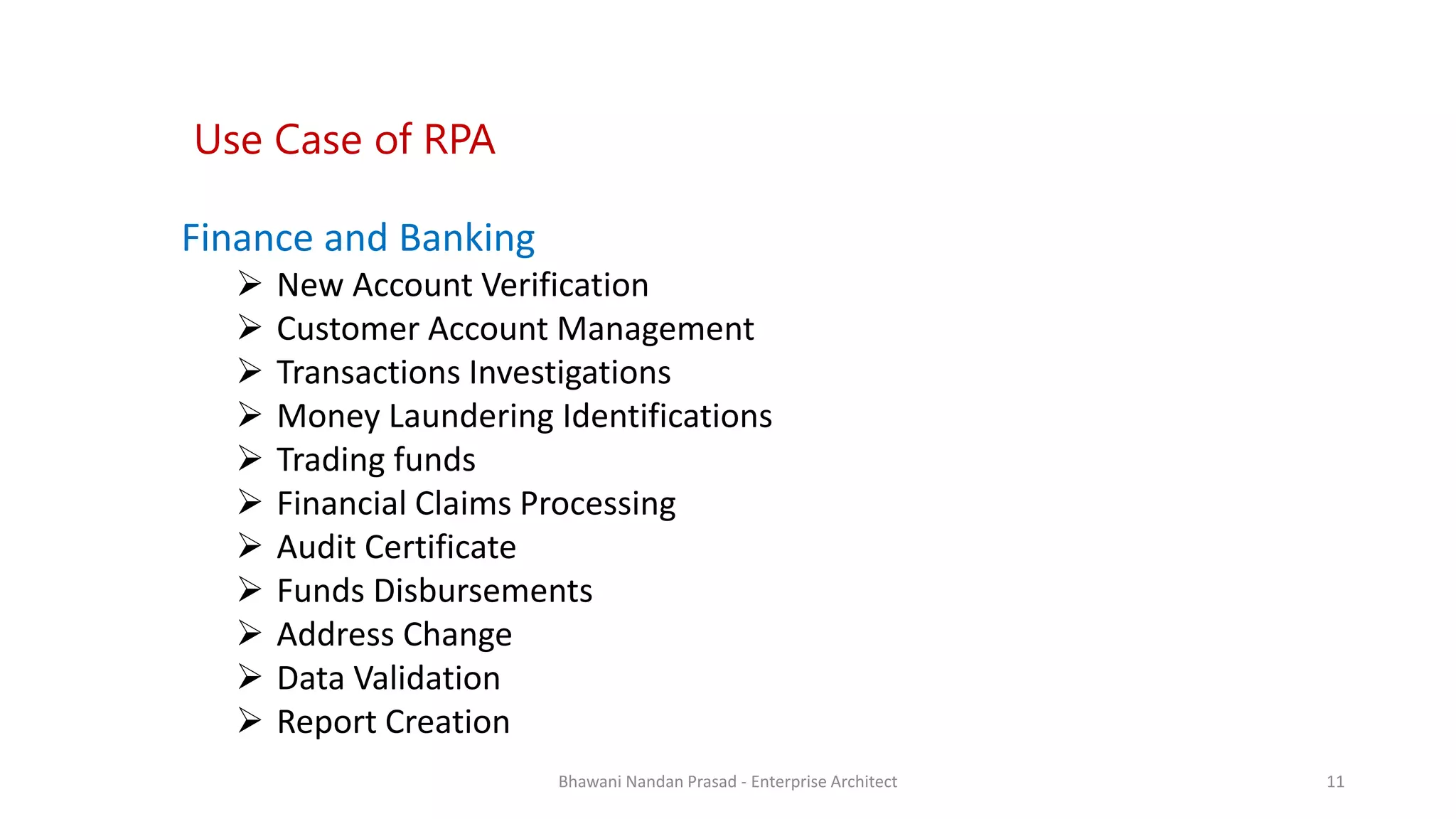 SMAC
Finance and Banking
 New Account Verification
 Customer Account Management
 Transactions Investigations
 Money Laundering Identifications
 Trading funds
 Financial Claims Processing
 Audit Certificate
 Funds Disbursements
 Address Change
 Data Validation
 Report Creation
Use Case of RPA
Bhawani Nandan Prasad - Enterprise Architect 11
 
