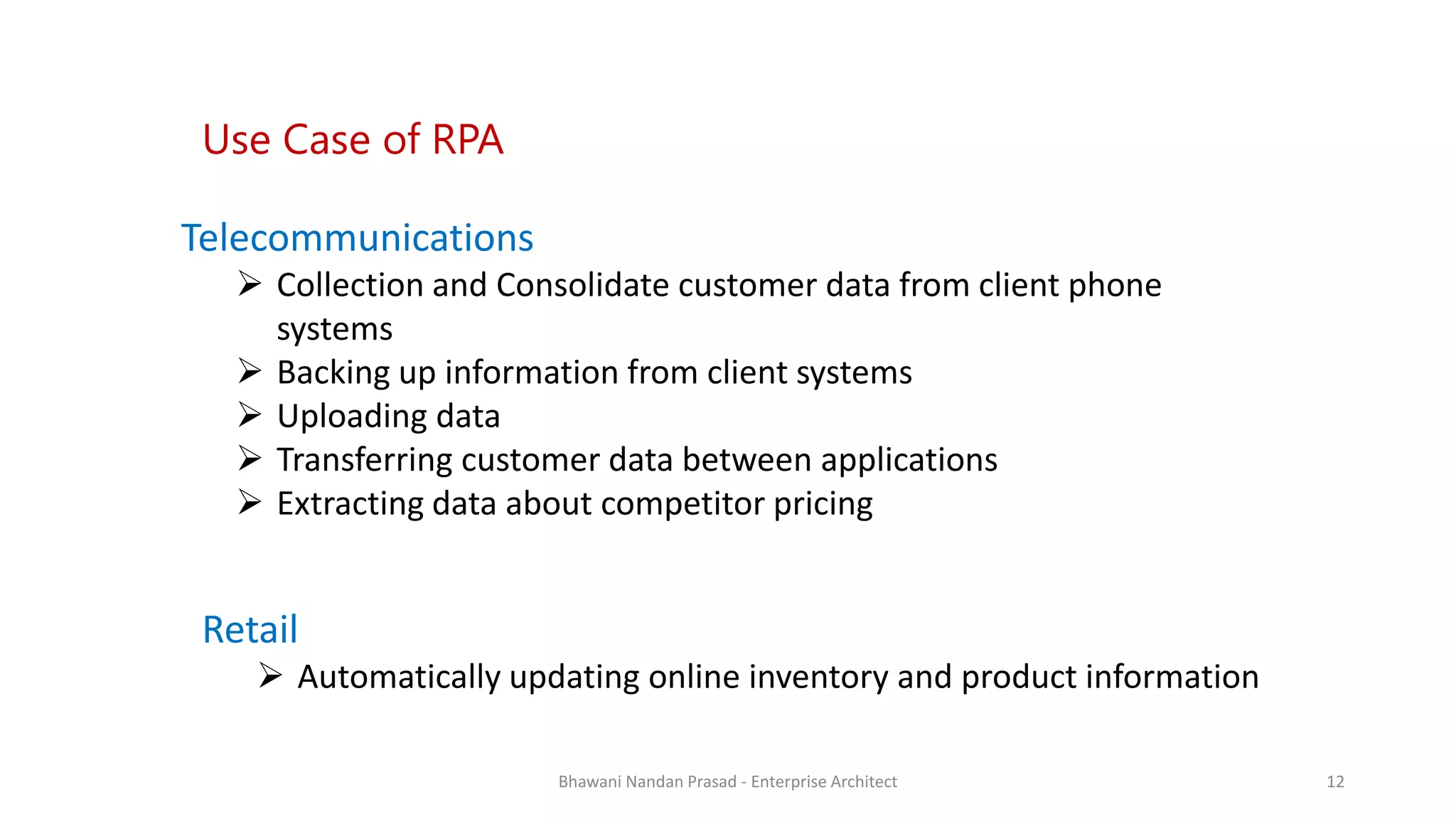 SMAC
Telecommunications
 Collection and Consolidate customer data from client phone
systems
 Backing up information from client systems
 Uploading data
 Transferring customer data between applications
 Extracting data about competitor pricing
Use Case of RPA
Retail
 Automatically updating online inventory and product information
Bhawani Nandan Prasad - Enterprise Architect 12
 