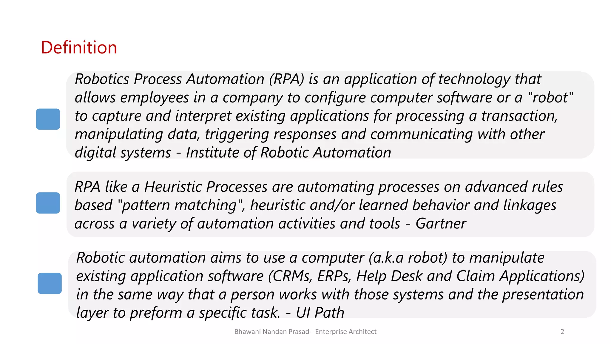 SMAC
Definition
Robotics Process Automation (RPA) is an application of technology that
allows employees in a company to configure computer software or a "robot"
to capture and interpret existing applications for processing a transaction,
manipulating data, triggering responses and communicating with other
digital systems - Institute of Robotic Automation
RPA like a Heuristic Processes are automating processes on advanced rules
based "pattern matching", heuristic and/or learned behavior and linkages
across a variety of automation activities and tools - Gartner
Robotic automation aims to use a computer (a.k.a robot) to manipulate
existing application software (CRMs, ERPs, Help Desk and Claim Applications)
in the same way that a person works with those systems and the presentation
layer to preform a specific task. - UI Path
Bhawani Nandan Prasad - Enterprise Architect 2
 