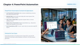 PowerPoint Automation Container & Operations
Enterprise Use Cases
Automated generation of monthly business review decks, executive KPI
dashboards, automated student/employee certificates, and sales proposal
generation.
Use PowerPoint Presentation: Main container establishing connection
with target presentation deck.
Add New Slide: Dynamically inserts slides with custom layouts (Title,
Comparison, Blank, Content).
Copy / Paste / Delete Slide: Duplicates template slides or removes
outdated content.
Replace Text in Presentation: Replaces placeholders (e.g., `{{Quarter}}`,
`{{Revenue}}`) globally across all slides.
Save Presentation as PDF: Converts `.pptx` decks into executive-ready PDF
reports.
Chapter 4: PowerPoint Automation
Chapter 4: Presentation Automation Slide
11
 