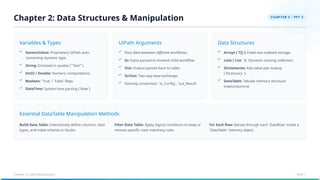 Essential DataTable Manipulation Methods
Variables & Types UiPath Arguments Data Structures
GenericValue: Proprietary UiPath auto-
converting dynamic type.
String: Enclosed in quotes (`"Text"`).
Int32 / Double: Numeric computations.
Boolean: `True` / `False` flags.
DateTime: System time parsing (`Now`).
Pass data between different workflows.
In: Input passed to invoked child workflow.
Out: Output passed back to caller.
In/Out: Two-way data exchange.
Naming convention: `in_Config`, `out_Result`.
Arrays (`T[]`): Fixed-size indexed storage.
Lists (`List `): Dynamic resizing collection.
Dictionaries: Key-value pair lookup
(`Dictionary `).
DataTable: Tabular memory structure
(rows/columns).
Build Data Table: Interactively define columns, data
types, and initial schema in Studio.
Filter Data Table: Apply logical conditions to keep or
remove specific rows matching rules.
For Each Row: Iterate through each `DataRow` inside a
`DataTable` memory object.
Chapter 2: Data Structures & Manipulation
Chapter 2: Data Manipulation Slide 7
 