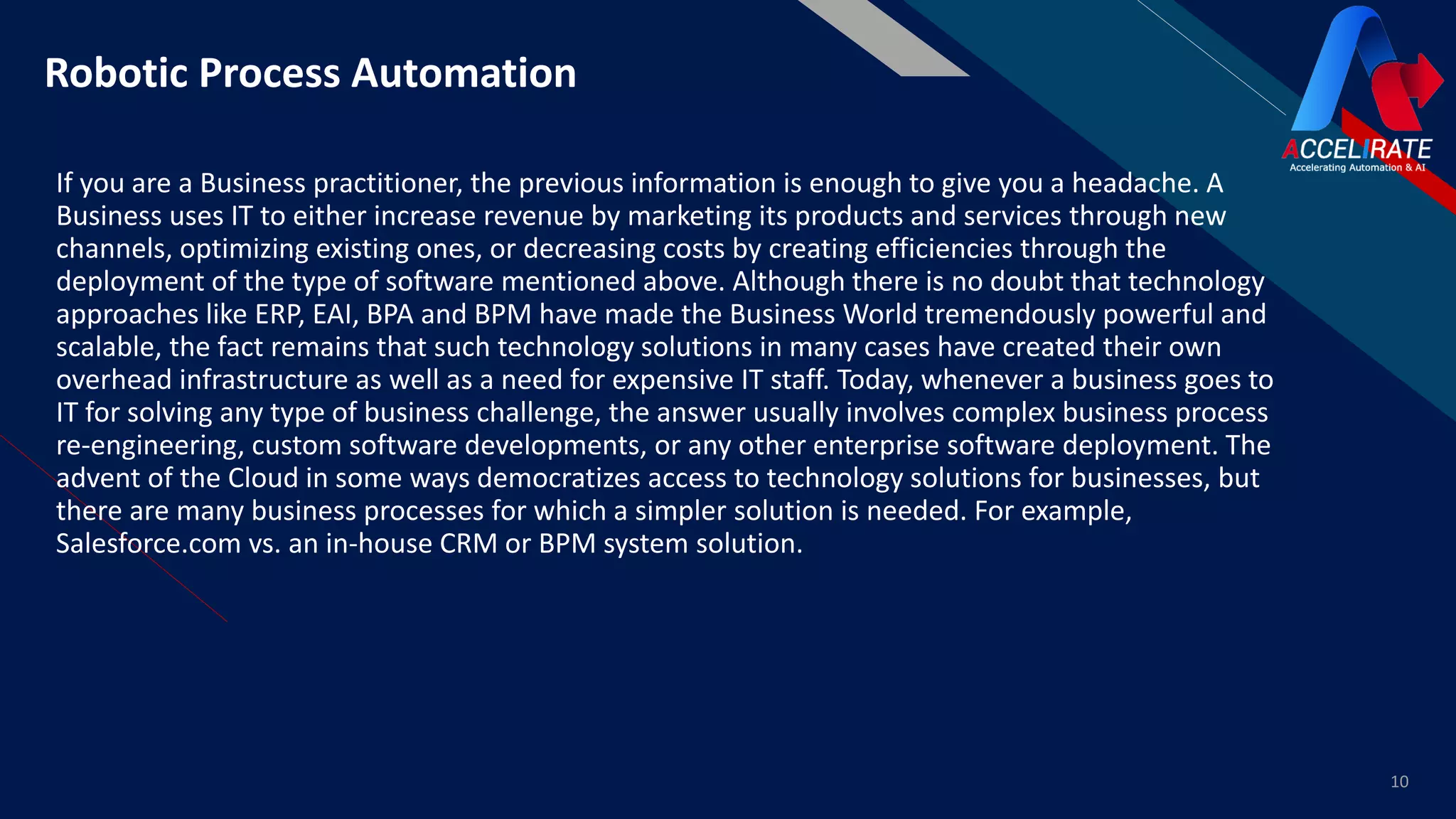 FR
If you are a Business practitioner, the previous information is enough to give you a headache. A
Business uses IT to either increase revenue by marketing its products and services through new
channels, optimizing existing ones, or decreasing costs by creating efficiencies through the
deployment of the type of software mentioned above. Although there is no doubt that technology
approaches like ERP, EAI, BPA and BPM have made the Business World tremendously powerful and
scalable, the fact remains that such technology solutions in many cases have created their own
overhead infrastructure as well as a need for expensive IT staff. Today, whenever a business goes to
IT for solving any type of business challenge, the answer usually involves complex business process
re-engineering, custom software developments, or any other enterprise software deployment. The
advent of the Cloud in some ways democratizes access to technology solutions for businesses, but
there are many business processes for which a simpler solution is needed. For example,
Salesforce.com vs. an in-house CRM or BPM system solution.
10
Robotic Process Automation
 