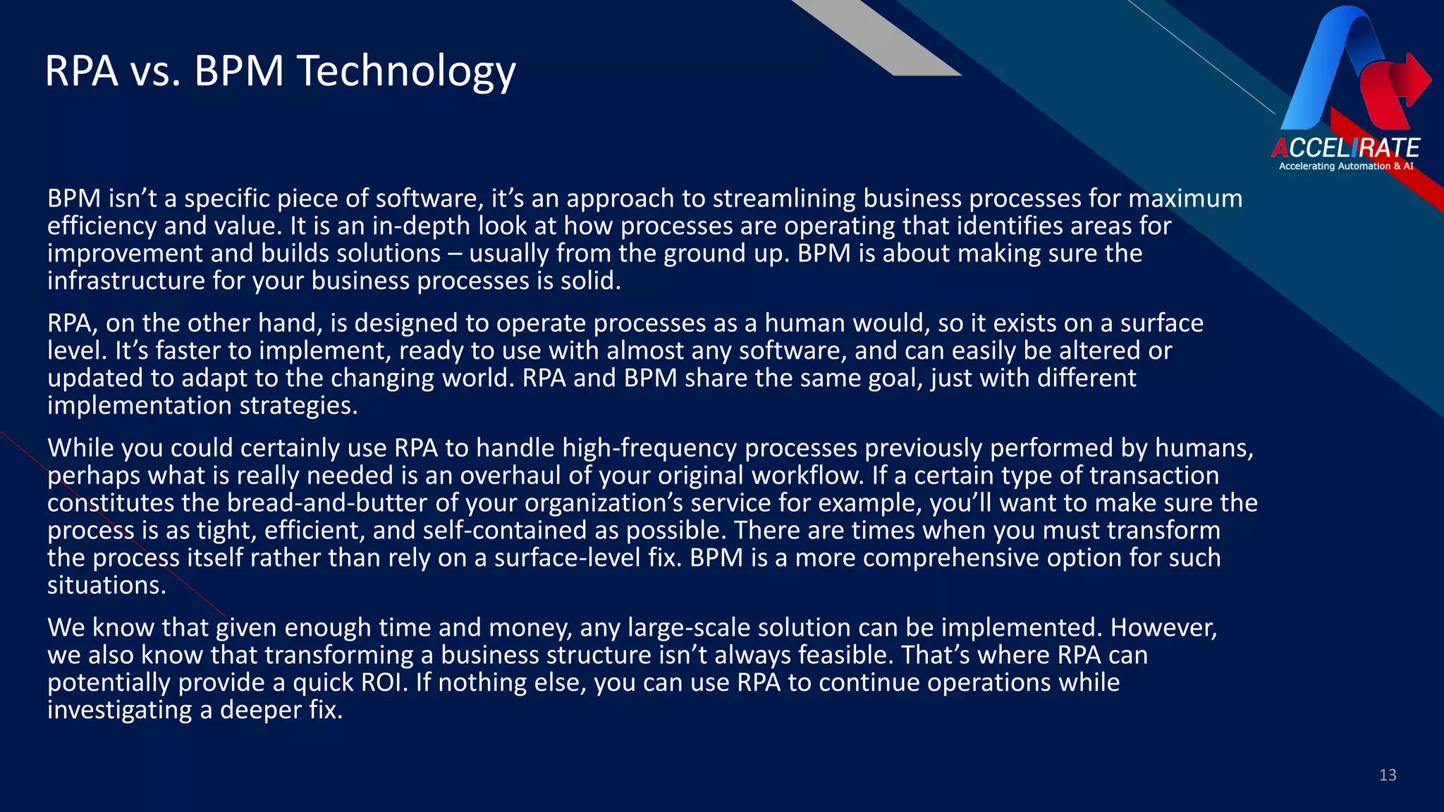 FR
BPM isn’t a specific piece of software, it’s an approach to streamlining business processes for maximum
efficiency and value. It is an in-depth look at how processes are operating that identifies areas for
improvement and builds solutions – usually from the ground up. BPM is about making sure the
infrastructure for your business processes is solid.
RPA, on the other hand, is designed to operate processes as a human would, so it exists on a surface
level. It’s faster to implement, ready to use with almost any software, and can easily be altered or
updated to adapt to the changing world. RPA and BPM share the same goal, just with different
implementation strategies.
While you could certainly use RPA to handle high-frequency processes previously performed by humans,
perhaps what is really needed is an overhaul of your original workflow. If a certain type of transaction
constitutes the bread-and-butter of your organization’s service for example, you’ll want to make sure the
process is as tight, efficient, and self-contained as possible. There are times when you must transform
the process itself rather than rely on a surface-level fix. BPM is a more comprehensive option for such
situations.
We know that given enough time and money, any large-scale solution can be implemented. However,
we also know that transforming a business structure isn’t always feasible. That’s where RPA can
potentially provide a quick ROI. If nothing else, you can use RPA to continue operations while
investigating a deeper fix.
13
RPA vs. BPM Technology
 