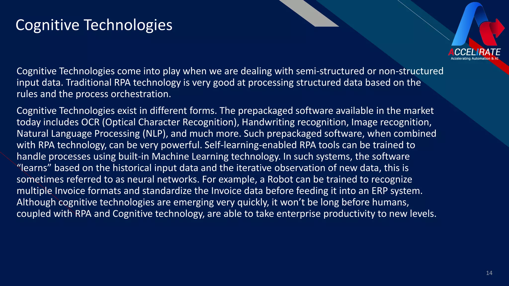 FR
Cognitive Technologies come into play when we are dealing with semi-structured or non-structured
input data. Traditional RPA technology is very good at processing structured data based on the
rules and the process orchestration.
Cognitive Technologies exist in different forms. The prepackaged software available in the market
today includes OCR (Optical Character Recognition), Handwriting recognition, Image recognition,
Natural Language Processing (NLP), and much more. Such prepackaged software, when combined
with RPA technology, can be very powerful. Self-learning-enabled RPA tools can be trained to
handle processes using built-in Machine Learning technology. In such systems, the software
“learns” based on the historical input data and the iterative observation of new data, this is
sometimes referred to as neural networks. For example, a Robot can be trained to recognize
multiple Invoice formats and standardize the Invoice data before feeding it into an ERP system.
Although cognitive technologies are emerging very quickly, it won’t be long before humans,
coupled with RPA and Cognitive technology, are able to take enterprise productivity to new levels.
14
Cognitive Technologies
 