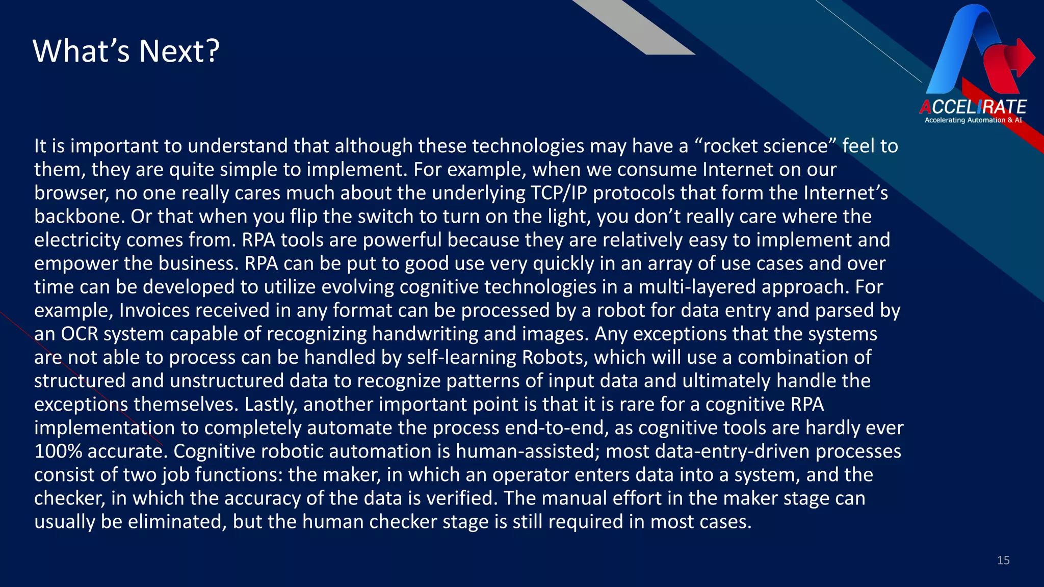 FR
It is important to understand that although these technologies may have a “rocket science” feel to
them, they are quite simple to implement. For example, when we consume Internet on our
browser, no one really cares much about the underlying TCP/IP protocols that form the Internet’s
backbone. Or that when you flip the switch to turn on the light, you don’t really care where the
electricity comes from. RPA tools are powerful because they are relatively easy to implement and
empower the business. RPA can be put to good use very quickly in an array of use cases and over
time can be developed to utilize evolving cognitive technologies in a multi-layered approach. For
example, Invoices received in any format can be processed by a robot for data entry and parsed by
an OCR system capable of recognizing handwriting and images. Any exceptions that the systems
are not able to process can be handled by self-learning Robots, which will use a combination of
structured and unstructured data to recognize patterns of input data and ultimately handle the
exceptions themselves. Lastly, another important point is that it is rare for a cognitive RPA
implementation to completely automate the process end-to-end, as cognitive tools are hardly ever
100% accurate. Cognitive robotic automation is human-assisted; most data-entry-driven processes
consist of two job functions: the maker, in which an operator enters data into a system, and the
checker, in which the accuracy of the data is verified. The manual effort in the maker stage can
usually be eliminated, but the human checker stage is still required in most cases.
15
What’s Next?
 