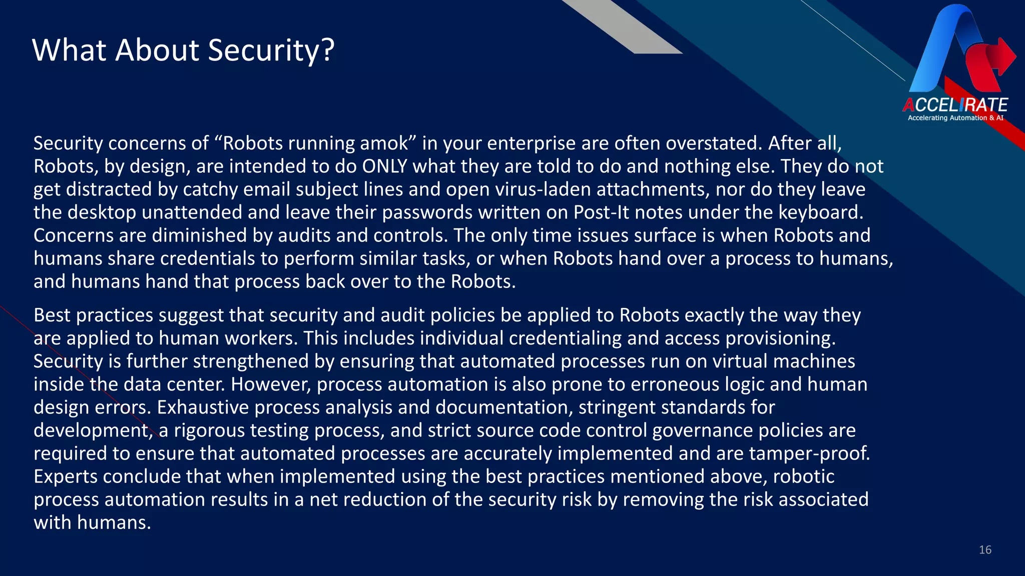 FR
Security concerns of “Robots running amok” in your enterprise are often overstated. After all,
Robots, by design, are intended to do ONLY what they are told to do and nothing else. They do not
get distracted by catchy email subject lines and open virus-laden attachments, nor do they leave
the desktop unattended and leave their passwords written on Post-It notes under the keyboard.
Concerns are diminished by audits and controls. The only time issues surface is when Robots and
humans share credentials to perform similar tasks, or when Robots hand over a process to humans,
and humans hand that process back over to the Robots.
Best practices suggest that security and audit policies be applied to Robots exactly the way they
are applied to human workers. This includes individual credentialing and access provisioning.
Security is further strengthened by ensuring that automated processes run on virtual machines
inside the data center. However, process automation is also prone to erroneous logic and human
design errors. Exhaustive process analysis and documentation, stringent standards for
development, a rigorous testing process, and strict source code control governance policies are
required to ensure that automated processes are accurately implemented and are tamper-proof.
Experts conclude that when implemented using the best practices mentioned above, robotic
process automation results in a net reduction of the security risk by removing the risk associated
with humans.
16
What About Security?
 