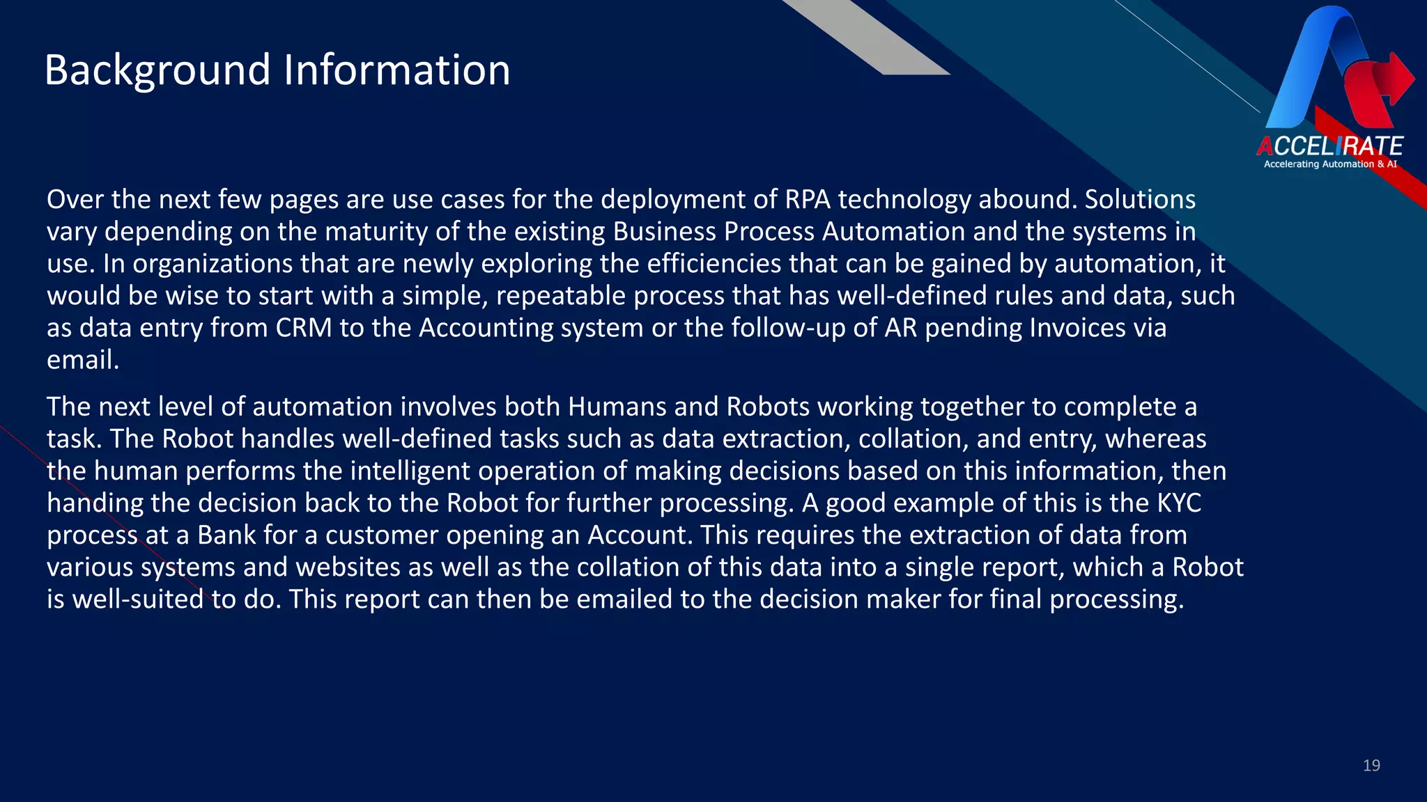 FR
Over the next few pages are use cases for the deployment of RPA technology abound. Solutions
vary depending on the maturity of the existing Business Process Automation and the systems in
use. In organizations that are newly exploring the efficiencies that can be gained by automation, it
would be wise to start with a simple, repeatable process that has well-defined rules and data, such
as data entry from CRM to the Accounting system or the follow-up of AR pending Invoices via
email.
The next level of automation involves both Humans and Robots working together to complete a
task. The Robot handles well-defined tasks such as data extraction, collation, and entry, whereas
the human performs the intelligent operation of making decisions based on this information, then
handing the decision back to the Robot for further processing. A good example of this is the KYC
process at a Bank for a customer opening an Account. This requires the extraction of data from
various systems and websites as well as the collation of this data into a single report, which a Robot
is well-suited to do. This report can then be emailed to the decision maker for final processing.
19
Background Information
 