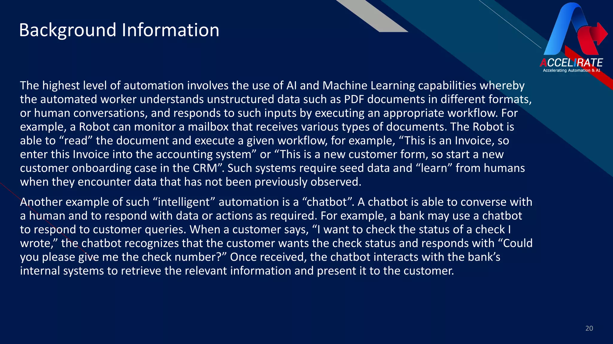 FR
The highest level of automation involves the use of AI and Machine Learning capabilities whereby
the automated worker understands unstructured data such as PDF documents in different formats,
or human conversations, and responds to such inputs by executing an appropriate workflow. For
example, a Robot can monitor a mailbox that receives various types of documents. The Robot is
able to “read” the document and execute a given workflow, for example, “This is an Invoice, so
enter this Invoice into the accounting system” or “This is a new customer form, so start a new
customer onboarding case in the CRM”. Such systems require seed data and “learn” from humans
when they encounter data that has not been previously observed.
Another example of such “intelligent” automation is a “chatbot”. A chatbot is able to converse with
a human and to respond with data or actions as required. For example, a bank may use a chatbot
to respond to customer queries. When a customer says, “I want to check the status of a check I
wrote,” the chatbot recognizes that the customer wants the check status and responds with “Could
you please give me the check number?” Once received, the chatbot interacts with the bank’s
internal systems to retrieve the relevant information and present it to the customer.
20
Background Information
 