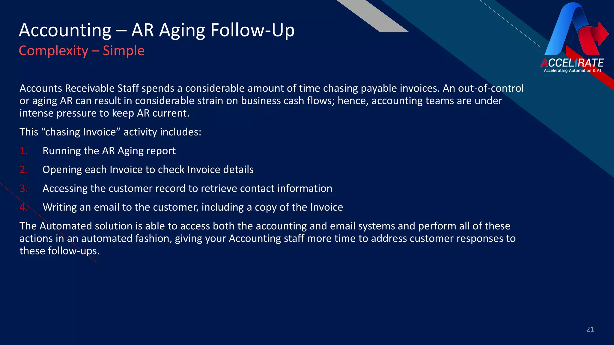 FR
Accounts Receivable Staff spends a considerable amount of time chasing payable invoices. An out-of-control
or aging AR can result in considerable strain on business cash flows; hence, accounting teams are under
intense pressure to keep AR current.
This “chasing Invoice” activity includes:
1. Running the AR Aging report
2. Opening each Invoice to check Invoice details
3. Accessing the customer record to retrieve contact information
4. Writing an email to the customer, including a copy of the Invoice
The Automated solution is able to access both the accounting and email systems and perform all of these
actions in an automated fashion, giving your Accounting staff more time to address customer responses to
these follow-ups.
21
Accounting – AR Aging Follow-Up
Complexity – Simple
 