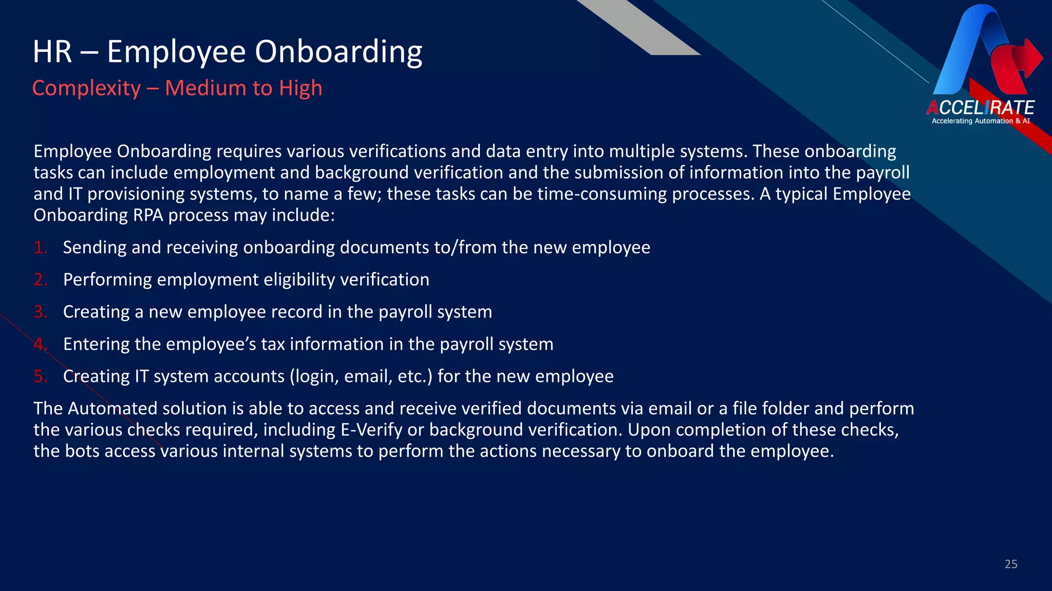 FR
Employee Onboarding requires various verifications and data entry into multiple systems. These onboarding
tasks can include employment and background verification and the submission of information into the payroll
and IT provisioning systems, to name a few; these tasks can be time-consuming processes. A typical Employee
Onboarding RPA process may include:
1. Sending and receiving onboarding documents to/from the new employee
2. Performing employment eligibility verification
3. Creating a new employee record in the payroll system
4. Entering the employee’s tax information in the payroll system
5. Creating IT system accounts (login, email, etc.) for the new employee
The Automated solution is able to access and receive verified documents via email or a file folder and perform
the various checks required, including E-Verify or background verification. Upon completion of these checks,
the bots access various internal systems to perform the actions necessary to onboard the employee.
25
HR – Employee Onboarding
Complexity – Medium to High
 
