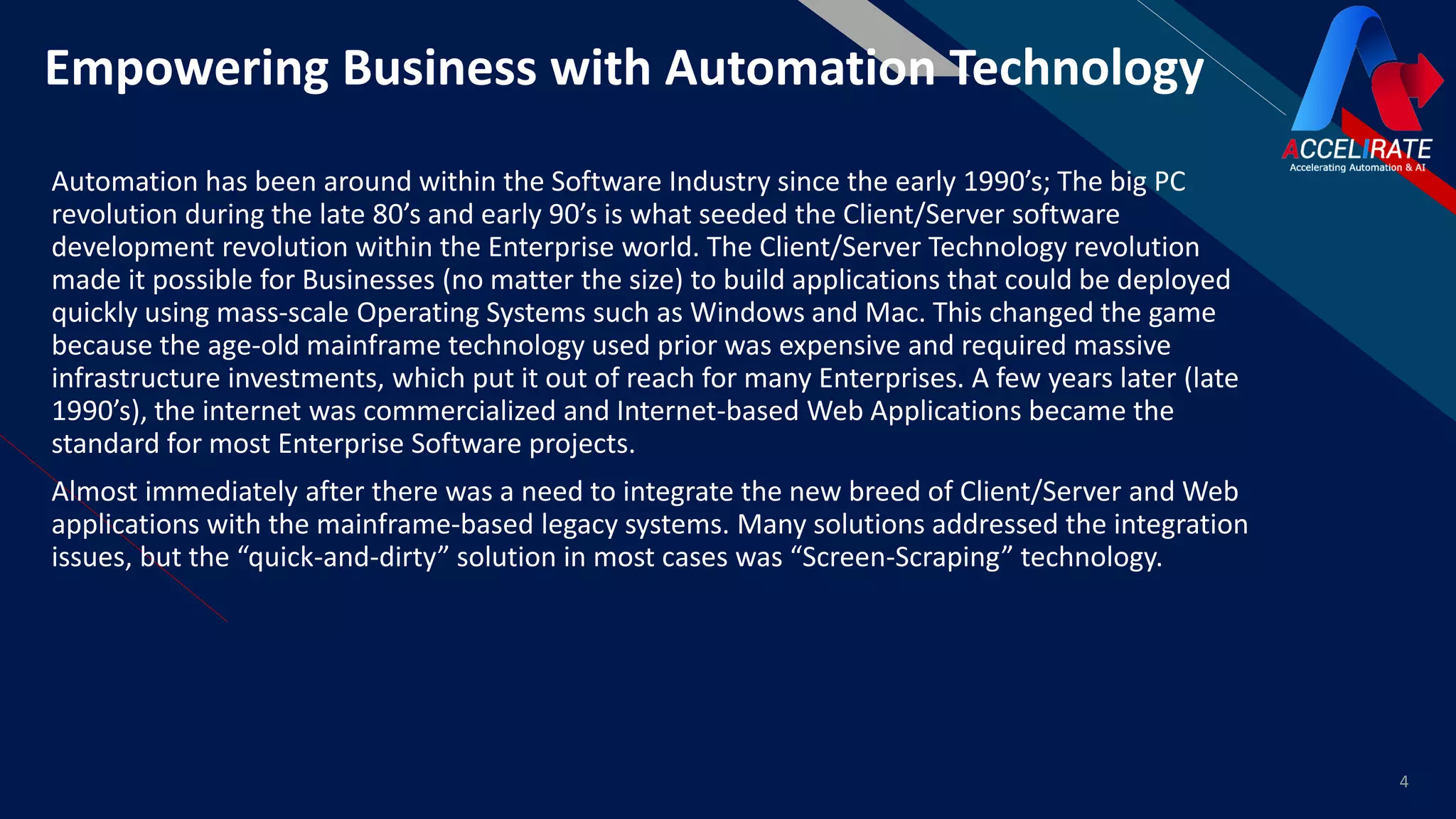 FREmpowering Business with Automation Technology
Automation has been around within the Software Industry since the early 1990’s; The big PC
revolution during the late 80’s and early 90’s is what seeded the Client/Server software
development revolution within the Enterprise world. The Client/Server Technology revolution
made it possible for Businesses (no matter the size) to build applications that could be deployed
quickly using mass-scale Operating Systems such as Windows and Mac. This changed the game
because the age-old mainframe technology used prior was expensive and required massive
infrastructure investments, which put it out of reach for many Enterprises. A few years later (late
1990’s), the internet was commercialized and Internet-based Web Applications became the
standard for most Enterprise Software projects.
Almost immediately after there was a need to integrate the new breed of Client/Server and Web
applications with the mainframe-based legacy systems. Many solutions addressed the integration
issues, but the “quick-and-dirty” solution in most cases was “Screen-Scraping” technology.
4
 