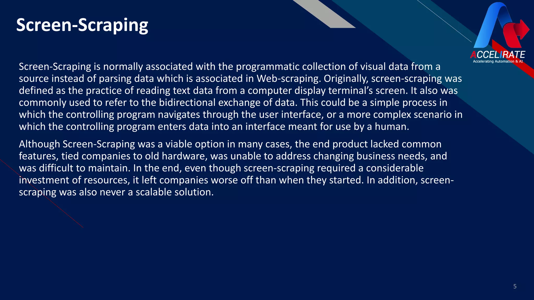 FRScreen-Scraping
Screen-Scraping is normally associated with the programmatic collection of visual data from a
source instead of parsing data which is associated in Web-scraping. Originally, screen-scraping was
defined as the practice of reading text data from a computer display terminal’s screen. It also was
commonly used to refer to the bidirectional exchange of data. This could be a simple process in
which the controlling program navigates through the user interface, or a more complex scenario in
which the controlling program enters data into an interface meant for use by a human.
Although Screen-Scraping was a viable option in many cases, the end product lacked common
features, tied companies to old hardware, was unable to address changing business needs, and
was difficult to maintain. In the end, even though screen-scraping required a considerable
investment of resources, it left companies worse off than when they started. In addition, screen-
scraping was also never a scalable solution.
5
 