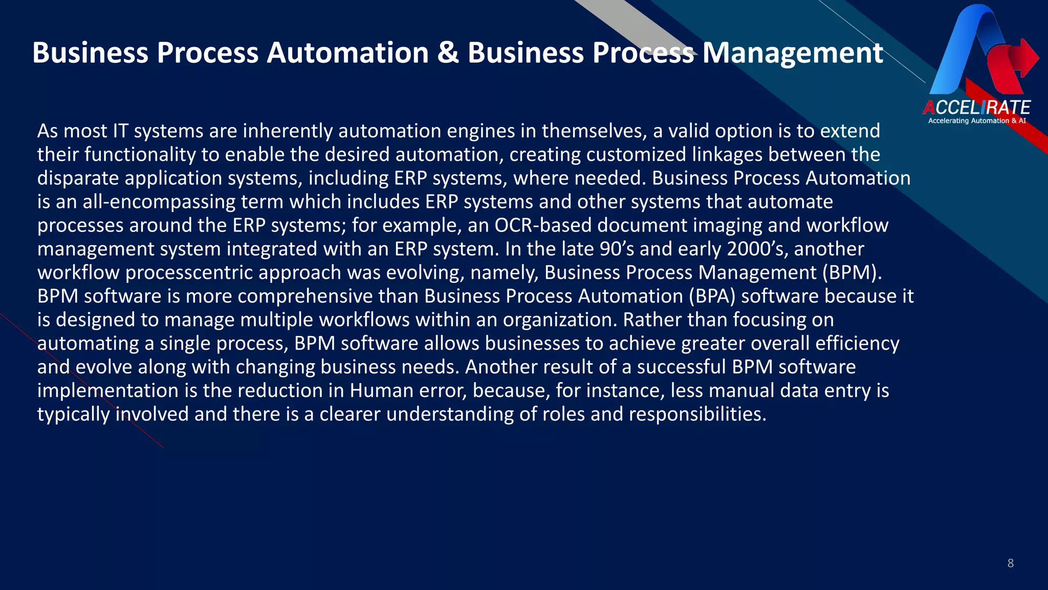 FR
As most IT systems are inherently automation engines in themselves, a valid option is to extend
their functionality to enable the desired automation, creating customized linkages between the
disparate application systems, including ERP systems, where needed. Business Process Automation
is an all-encompassing term which includes ERP systems and other systems that automate
processes around the ERP systems; for example, an OCR-based document imaging and workflow
management system integrated with an ERP system. In the late 90’s and early 2000’s, another
workflow processcentric approach was evolving, namely, Business Process Management (BPM).
BPM software is more comprehensive than Business Process Automation (BPA) software because it
is designed to manage multiple workflows within an organization. Rather than focusing on
automating a single process, BPM software allows businesses to achieve greater overall efficiency
and evolve along with changing business needs. Another result of a successful BPM software
implementation is the reduction in Human error, because, for instance, less manual data entry is
typically involved and there is a clearer understanding of roles and responsibilities.
8
Business Process Automation & Business Process Management
 