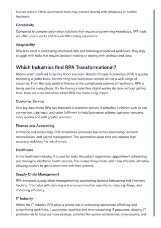 human actions. Other automation tools may interact directly with databases or control
hardware.
Complexity
Compared to complex automation solutions that require programming knowledge, RPA tools
are often user-friendly and require little coding experience.
Adaptability
RPA bots excel at processing structured data and following predefined workflows. They may
struggle with tasks that require decision-making or dealing with unstructured data.
Which Industries find RPA Transformational?
Robots aren’t confined to factory floors anymore. Robotic Process Automation (RPA) is quickly
becoming a global force, transforming how businesses operate across a wide range of
industries. From the busy world of finance to the complicated systems of healthcare, RPA is
being used in many places. It’s like having a relentless digital worker do tasks without getting
tired. Here are a few industries where RPA has made a big impact.
Customer Service
One key area where RPA has impacted is customer service. It simplifies functions such as call
connection, data input, and order fulfilment to help businesses address customer concerns
more quickly and with greater precision.
Finance and Accounting
In finance and accounting, RPA streamlines processes like invoice processing, account
reconciliation, and payroll management. This automation saves time and ensures high
accuracy, reducing the risk of errors.
Healthcare
In the healthcare industry, it is used for tasks like patient registration, appointment scheduling,
and managing electronic health records. This makes things faster and more efficient, ultimately
allowing doctors to spend more time with their patients.
Supply Chain Management
RPA enhances supply chain management by automating demand forecasting and inventory
tracking. This helps with planning and ensures smoother operations, reducing delays, and
improving efficiency.
IT Industry
Within the IT industry, RPA plays a pivotal role in enhancing operational efficiency and
streamlining workflows. It automates repetitive and time-consuming IT processes, allowing IT
professionals to focus on more strategic activities like system optimization, cybersecurity, and
 