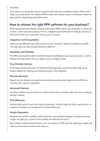 innovation.
Thus, there is no doubt that various industries have seen the worldwide need for RPA, which
helps them work better. The ability of RPA to work with different types of interfaces makes it a
great tool for streamlining back-office tasks.
How to choose the right RPA software for your business?
When picking the best Robotic Process Automation (RPA) tool for your business, it’s important
to have a clear evaluation process. Here’s a straightforward framework to help you choose an
RPA tool that fits your needs and sets you up for success:
Integration and Compatibility
Make sure the RPA tool can easily connect to your existing IT systems through strong APIs.
This way, data can flow smoothly between platforms.
Scalability and Flexibility
The RPA tool should be able to handle increased workloads as your business grows. Look for
flexible licensing options that can adapt to your changing needs.
User-friendly Interface
An intuitive interface lets users of all technical backgrounds use the tool efficiently. Good
vendor support for training and troubleshooting is also important.
Security Measures
Robust security features are essential to protecting sensitive data. Make sure the RPA tool
complies with industry regulations.
Advanced Features
Consider whether the tool uses AI or machine learning for complex tasks that require adaptive
decision-making.
Cost Efficiency
Evaluate both upfront costs and ongoing expenses. Prioritize tools that offer a good return on
investment through cost savings and increased efficiency.
Vendor Reputation
Research the vendor’s stability, market presence, and customer feedback. Reviews and case
studies can give you a sense of how reliable and effective the tool is.
By carefully considering these factors, you can choose an RPA tool that meets your needs and
helps your business succeed in the long run.
 