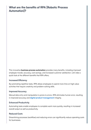 What are the benefits of RPA [Robotic Process
Automation]?
This innovative business process automation provides many benefits, including improved
employee morale, accuracy, cost savings, and increased customer satisfaction. Let’s take a
quick look at the different benefits that RPA offers;
Increased Efficiency
By automating repetitive tasks, RPA allows employees to spend more time on high-value
activities that require creativity and problem-solving skills.
Improved Accuracy
Manual data entry and manipulation is prone to errors. RPA eliminates human error, resulting
in improved accuracy and digital product management integrity.
Enhanced Productivity
Automating tasks enable employees to complete work more quickly, resulting in increased
overall output as well as productivity.
Reduced Costs
Streamlining processes (workflow) and reducing errors can significantly reduce operating costs
for businesses.
 