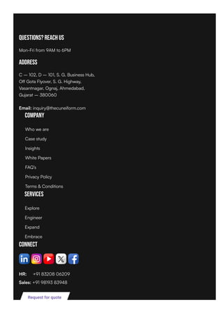Questions? Reach Us
Mon-Fri from 9AM to 6PM
Address
C – 102, D – 101, S. G. Business Hub,
Off Gota Flyover, S. G. Highway,
Vasantnagar, Ognaj, Ahmedabad,
Gujarat – 380060
Email: inquiry@thecuneiform.com
Company
Services
Connect
HR: +91 83208 06209
Sales: +91 98193 83948
Request for quote
Who we are
Case study
Insights
White Papers
FAQ’s
Privacy Policy
Terms & Conditions
Explore
Engineer
Expand
Embrace
 