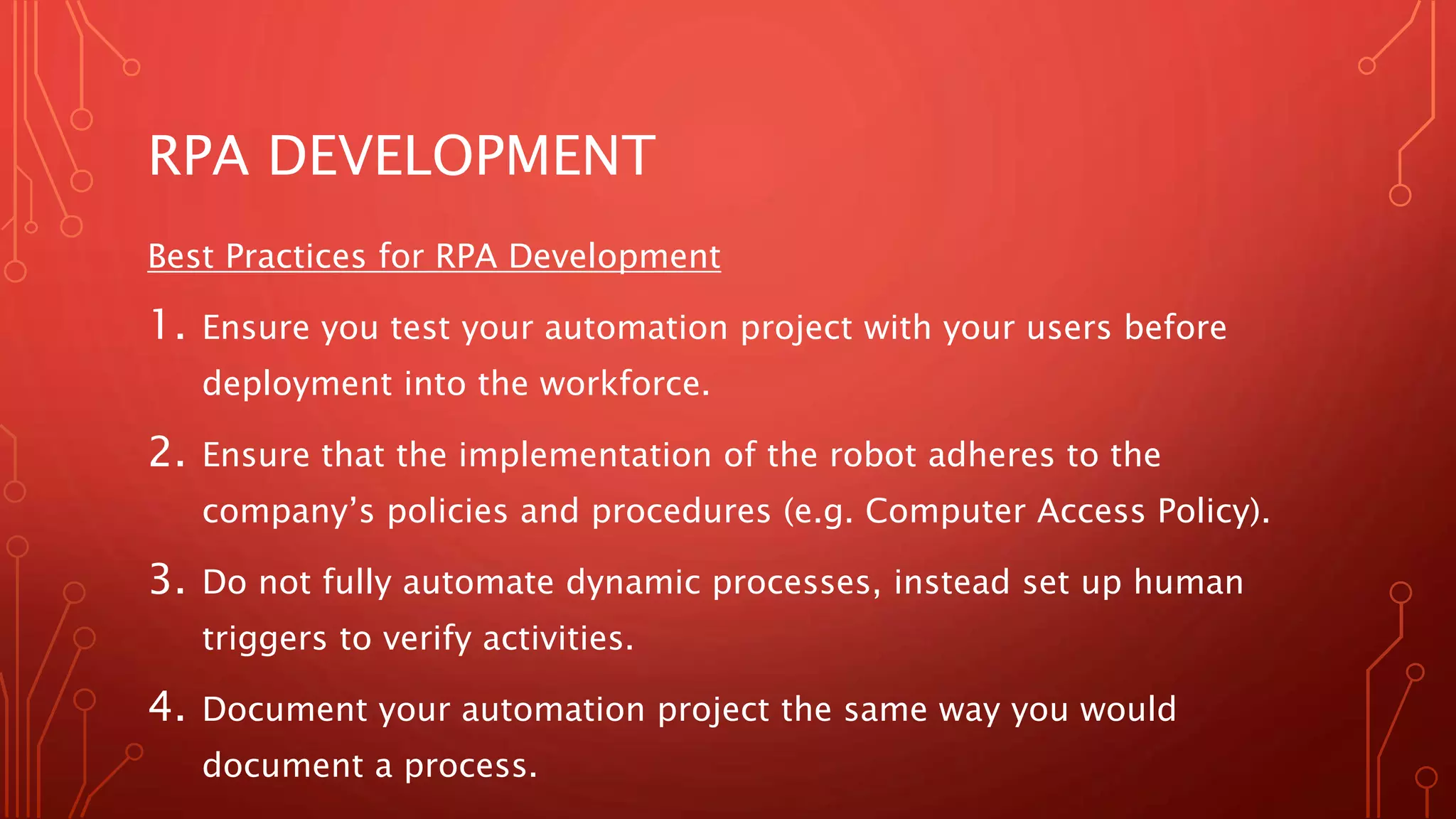 RPA DEVELOPMENT
Best Practices for RPA Development
1. Ensure you test your automation project with your users before
deployment into the workforce.
2. Ensure that the implementation of the robot adheres to the
company’s policies and procedures (e.g. Computer Access Policy).
3. Do not fully automate dynamic processes, instead set up human
triggers to verify activities.
4. Document your automation project the same way you would
document a process.
 