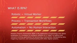 WHAT IS RPA?
Robotic = Virtual Worker
Process = Transaction Workflows
Automation = No Human Interaction
Robotics Process Automation (RPA) is the application of technology that allows
employees in a company to configure software or a “robot” to capture and
interpret existing applications for processing a transaction, manipulating data,
triggering responses and communicating with other digital systems.
 
