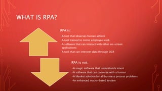 WHAT IS RPA?
RPA is:
•A tool that observes human actions
•A tool trained to mimic employee work
•A software that can interact with other on-screen
applications
•A tool that can interpret data through OCR
RPA is not:
•A magic software that understands intent
•A software that can converse with a human
•A blanket solution for all business process problems
•An enhanced macro-based system
 
